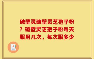 破壁灵破壁灵芝孢子粉？破壁灵芝孢子粉每天服用几次，每次服多少