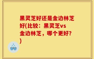黑灵芝好还是金边林芝好(比较：黑灵芝vs金边林芝，哪个更好？)