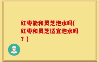 红枣能和灵芝泡水吗(红枣和灵芝适宜泡水吗？)