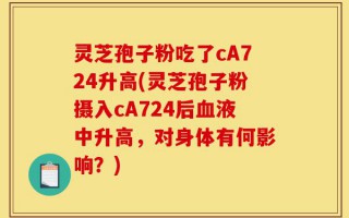 灵芝孢子粉吃了cA724升高(灵芝孢子粉摄入cA724后血液中升高，对身体有何影响？)