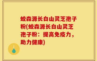 蛟森源长白山灵芝孢子粉(蛟森源长白山灵芝孢子粉：提高免疫力，助力健康)