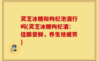灵芝冰糖和枸杞泡酒行吗(灵芝冰糖枸杞酒：佳酿尝鲜，养生祛疲劳)