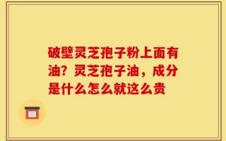 破壁灵芝孢子粉上面有油？灵芝孢子油，成分是什么怎么就这么贵