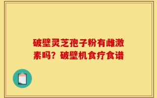 破壁灵芝孢子粉有雌激素吗？破壁机食疗食谱