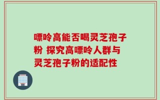 嘌呤高能否喝灵芝孢子粉 探究高嘌呤人群与灵芝孢子粉的适配性