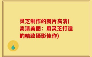 灵芝制作的图片高清(高清美图：用灵芝打造的精致摄影佳作)