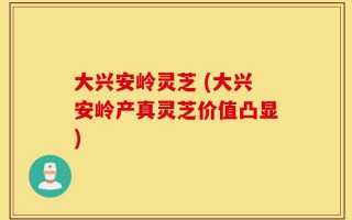 大兴安岭灵芝 (大兴安岭产真灵芝价值凸显)