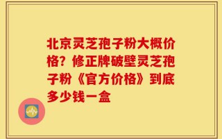 北京灵芝孢子粉大概价格？修正牌破壁灵芝孢子粉《官方价格》到底多少钱一盒
