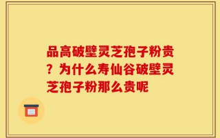 品高破壁灵芝孢子粉贵？为什么寿仙谷破壁灵芝孢子粉那么贵呢