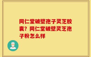 同仁堂破壁孢子灵芝胶囊？同仁堂破壁灵芝孢子粉怎么样