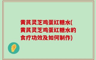 黄芪灵芝鸡蛋红糖水(黄芪灵芝鸡蛋红糖水的食疗功效及如何制作)