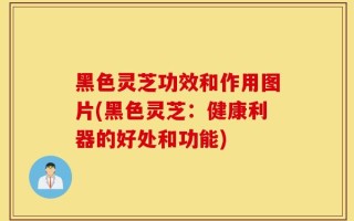 黑色灵芝功效和作用图片(黑色灵芝：健康利器的好处和功能)