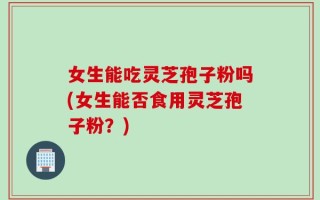 女生能吃灵芝孢子粉吗(女生能否食用灵芝孢子粉？)