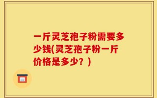一斤灵芝孢子粉需要多少钱(灵芝孢子粉一斤价格是多少？)