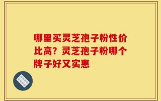 哪里买灵芝孢子粉性价比高？灵芝孢子粉哪个牌子好又实惠