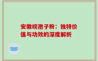 安徽皖孢子粉：独特价值与功效的深度解析