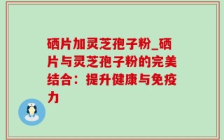 硒片加灵芝孢子粉_硒片与灵芝孢子粉的完美结合：提升健康与免疫力