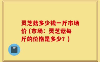 灵芝菇多少钱一斤市场价 (市场：灵芝菇每斤的价格是多少？)