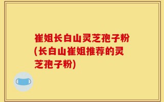 崔姐长白山灵芝孢子粉(长白山崔姐推荐的灵芝孢子粉)