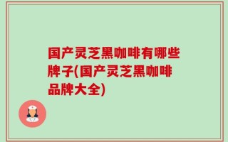 国产灵芝黑咖啡有哪些牌子(国产灵芝黑咖啡品牌大全)