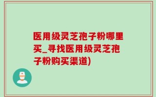 医用级灵芝孢子粉哪里买_寻找医用级灵芝孢子粉购买渠道)
