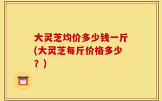 大灵芝均价多少钱一斤(大灵芝每斤价格多少？)