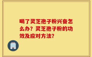 喝了灵芝孢子粉兴奋怎么办？灵芝孢子粉的功效及应对方法？