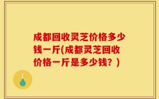 成都回收灵芝价格多少钱一斤(成都灵芝回收价格一斤是多少钱？)