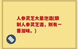 人参灵芝大量泡酒(酿制人参灵芝酒，别有一番滋味。)