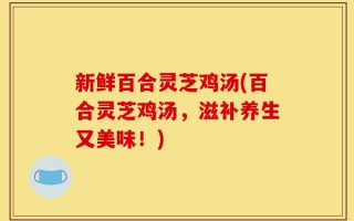 新鲜百合灵芝鸡汤(百合灵芝鸡汤，滋补养生又美味！)