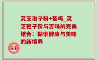 灵芝孢子粉+苦吗_灵芝孢子粉与苦吗的完美结合：探索健康与美味的新境界