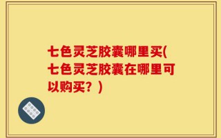 七色灵芝胶囊哪里买(七色灵芝胶囊在哪里可以购买？)