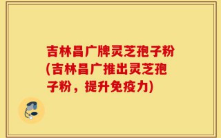吉林昌广牌灵芝孢子粉(吉林昌广推出灵芝孢子粉，提升免疫力)