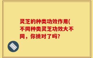 灵芝的种类功效作用(不同种类灵芝功效大不同，你挑对了吗？
