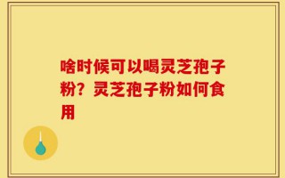 啥时候可以喝灵芝孢子粉？灵芝孢子粉如何食用