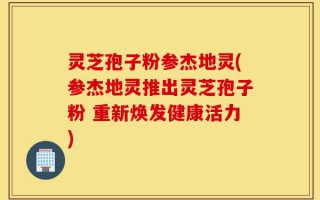 灵芝孢子粉参杰地灵(参杰地灵推出灵芝孢子粉 重新焕发健康活力)