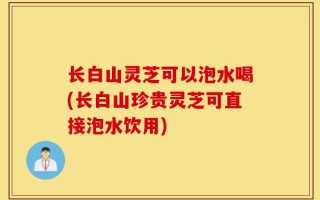 长白山灵芝可以泡水喝(长白山珍贵灵芝可直接泡水饮用)
