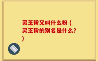 灵芝粉又叫什么粉 (灵芝粉的别名是什么？)