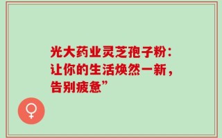 光大药业灵芝孢子粉：让你的生活焕然一新，告别疲惫”