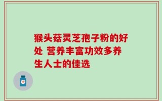 猴头菇灵芝孢子粉的好处 营养丰富功效多养生人士的佳选