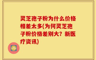 灵芝孢子粉为什么价格相差太多(为何灵芝孢子粉价格差别大？新医疗资讯)