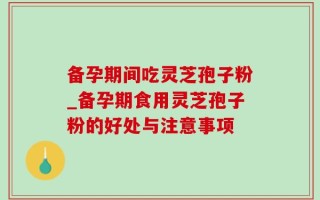 备孕期间吃灵芝孢子粉_备孕期食用灵芝孢子粉的好处与注意事项
