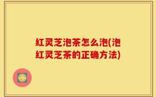 红灵芝泡茶怎么泡(泡红灵芝茶的正确方法)