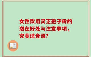 女性饮用灵芝孢子粉的潜在好处与注意事项，究竟适合谁？