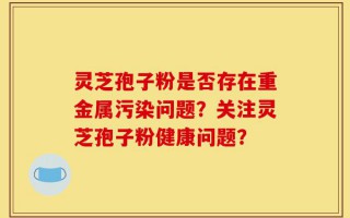 灵芝孢子粉是否存在重金属污染问题？关注灵芝孢子粉健康问题？