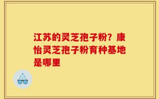 江苏的灵芝孢子粉？康怡灵芝孢子粉育种基地是哪里