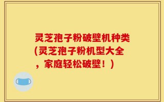 灵芝孢子粉破壁机种类(灵芝孢子粉机型大全，家庭轻松破壁！)