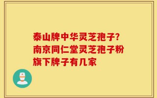 泰山牌中华灵芝孢子？南京同仁堂灵芝孢子粉旗下牌子有几家