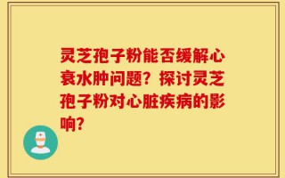 灵芝孢子粉能否缓解心衰水肿问题？探讨灵芝孢子粉对心脏疾病的影响？