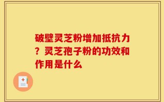 破壁灵芝粉增加抵抗力？灵芝孢子粉的功效和作用是什么